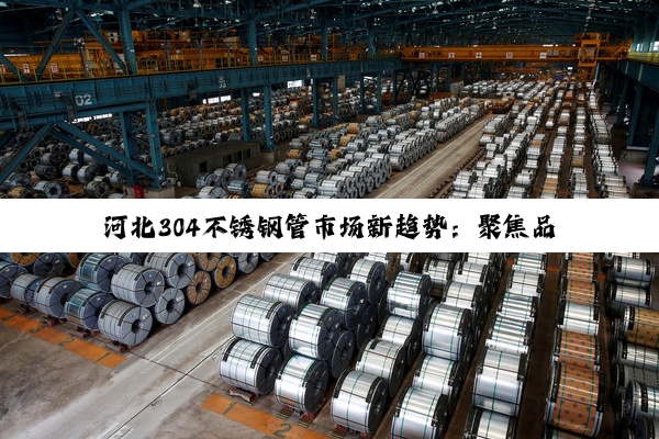 河北304不锈钢管市场新趋势:聚焦品质提升与环保生产
